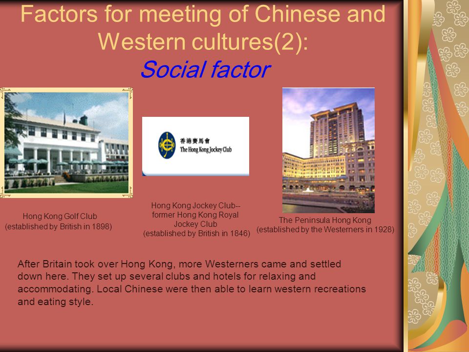 Factors for meeting of Chinese and Western cultures(2): Social factor Hong Kong Golf Club (established by British in 1898) Hong Kong Jockey Club-- former Hong Kong Royal Jockey Club (established by British in 1846) The Peninsula Hong Kong (established by the Westerners in 1928) After Britain took over Hong Kong, more Westerners came and settled down here.