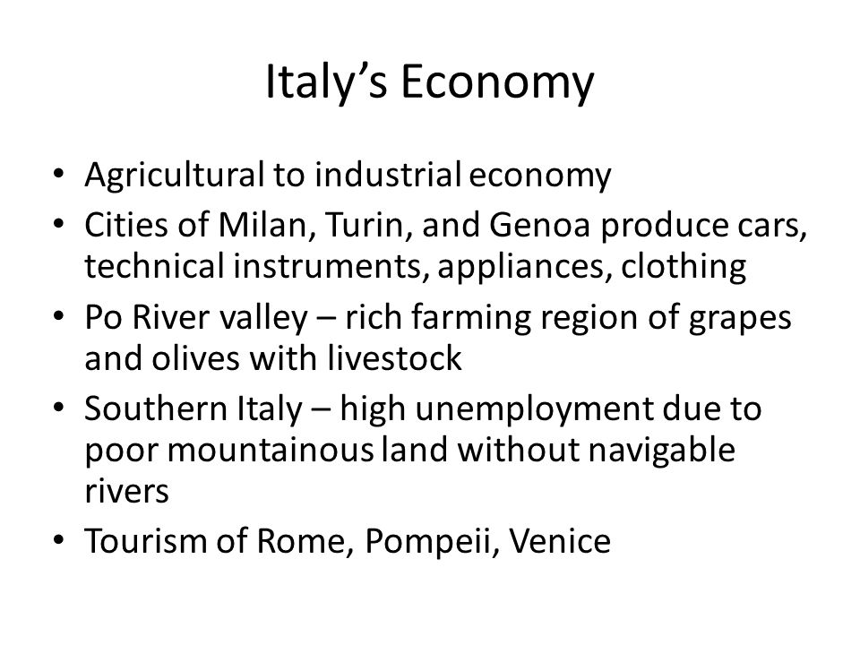 Italy’s Economy Agricultural to industrial economy Cities of Milan, Turin, and Genoa produce cars, technical instruments, appliances, clothing Po River valley – rich farming region of grapes and olives with livestock Southern Italy – high unemployment due to poor mountainous land without navigable rivers Tourism of Rome, Pompeii, Venice