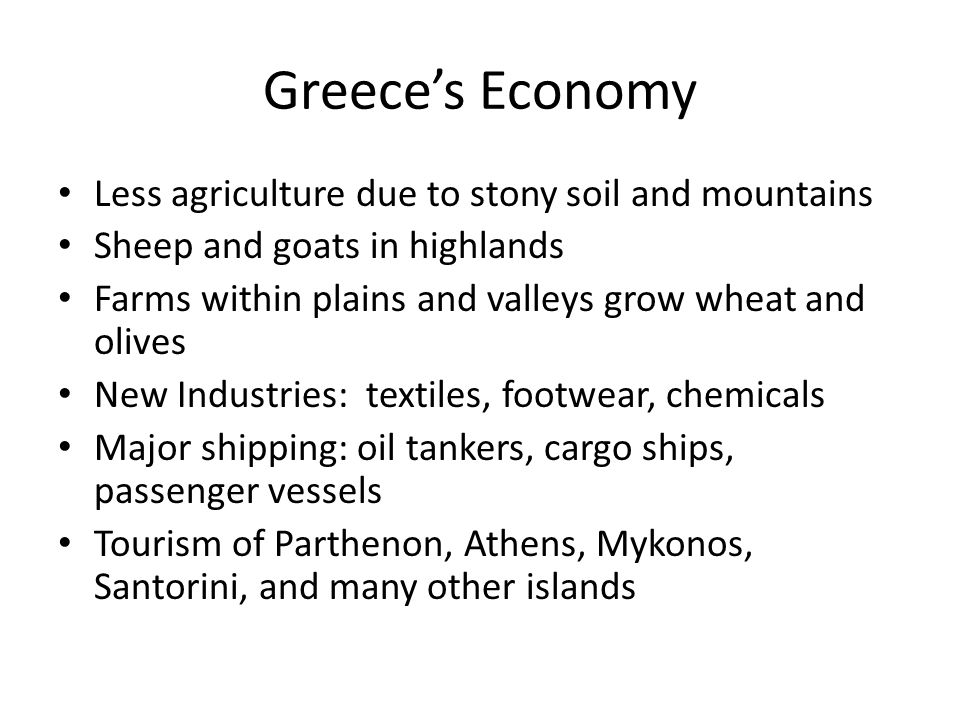 Greece’s Economy Less agriculture due to stony soil and mountains Sheep and goats in highlands Farms within plains and valleys grow wheat and olives New Industries: textiles, footwear, chemicals Major shipping: oil tankers, cargo ships, passenger vessels Tourism of Parthenon, Athens, Mykonos, Santorini, and many other islands
