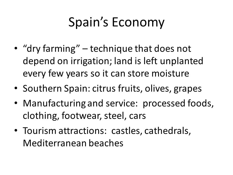 Spain’s Economy dry farming – technique that does not depend on irrigation; land is left unplanted every few years so it can store moisture Southern Spain: citrus fruits, olives, grapes Manufacturing and service: processed foods, clothing, footwear, steel, cars Tourism attractions: castles, cathedrals, Mediterranean beaches
