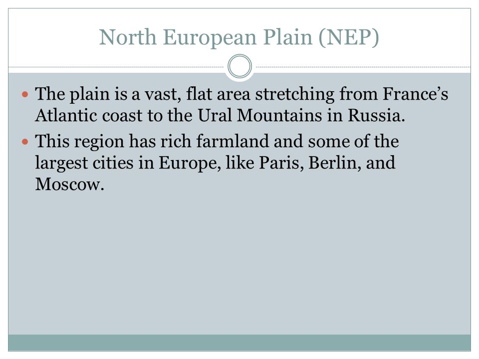North European Plain (NEP) The plain is a vast, flat area stretching from France’s Atlantic coast to the Ural Mountains in Russia.