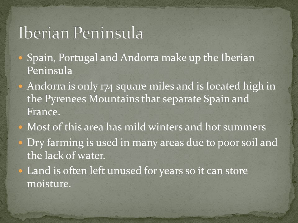 Spain, Portugal and Andorra make up the Iberian Peninsula Andorra is only 174 square miles and is located high in the Pyrenees Mountains that separate Spain and France.