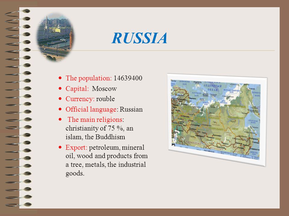 RUSSIA  The population:  Capital: Moscow  Currency: rouble  Official language: Russian  The main religions: christianity of 75 %, an islam, the Buddhism  Export: petroleum, mineral oil, wood and products from a tree, metals, the industrial goods.