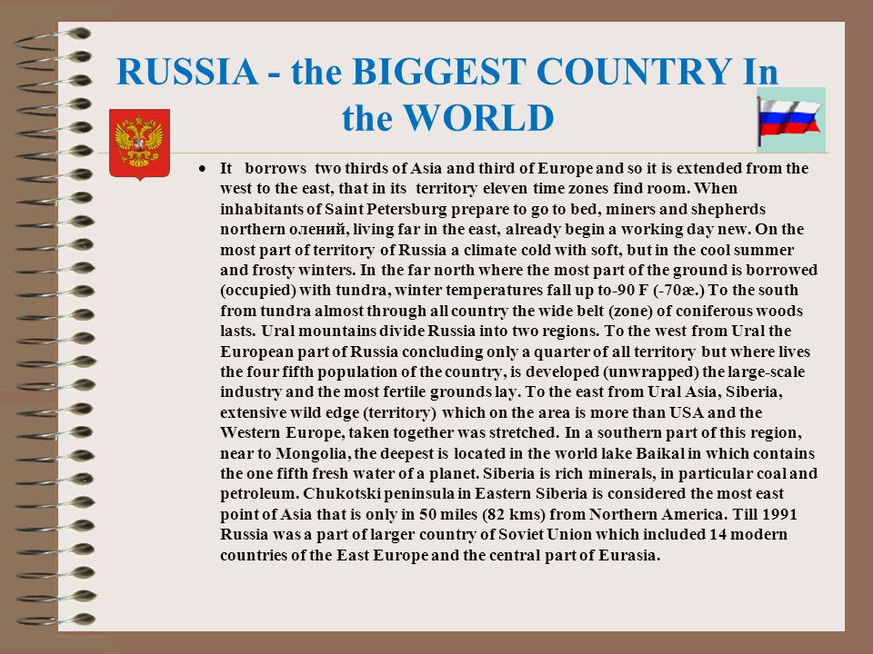 RUSSIA - the BIGGEST COUNTRY In the WORLD  It borrows two thirds of Asia and third of Europe and so it is extended from the west to the east, that in its territory eleven time zones find room.