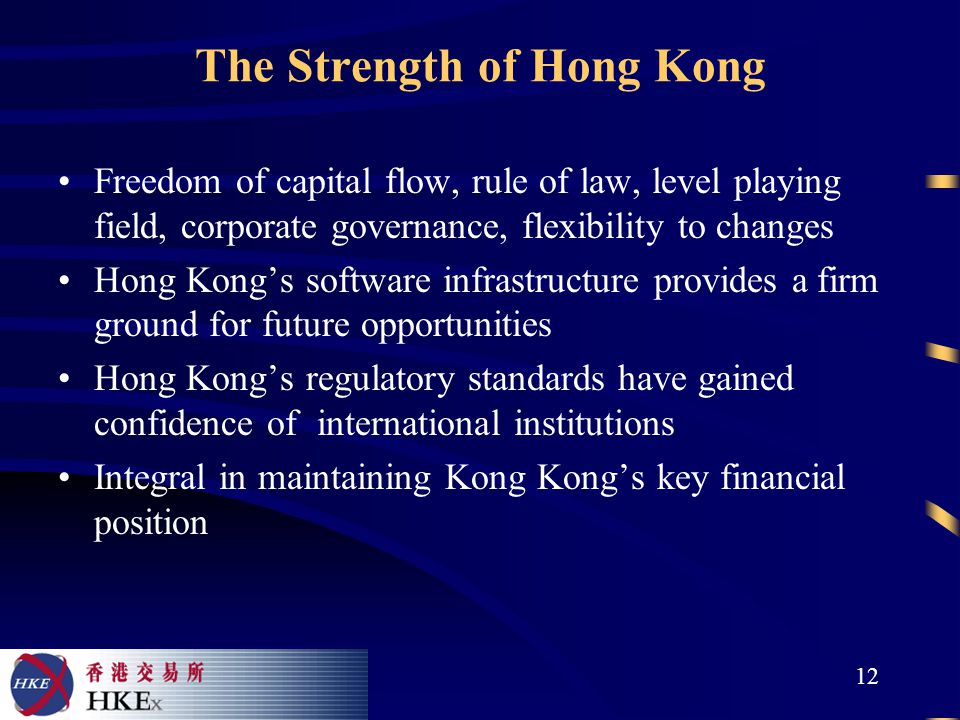 12 The Strength of Hong Kong Freedom of capital flow, rule of law, level playing field, corporate governance, flexibility to changes Hong Kong’s software infrastructure provides a firm ground for future opportunities Hong Kong’s regulatory standards have gained confidence of international institutions Integral in maintaining Kong Kong’s key financial position