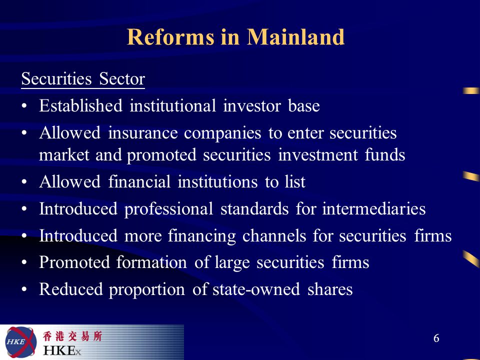 6 Reforms in Mainland Securities Sector Established institutional investor base Allowed insurance companies to enter securities market and promoted securities investment funds Allowed financial institutions to list Introduced professional standards for intermediaries Introduced more financing channels for securities firms Promoted formation of large securities firms Reduced proportion of state-owned shares