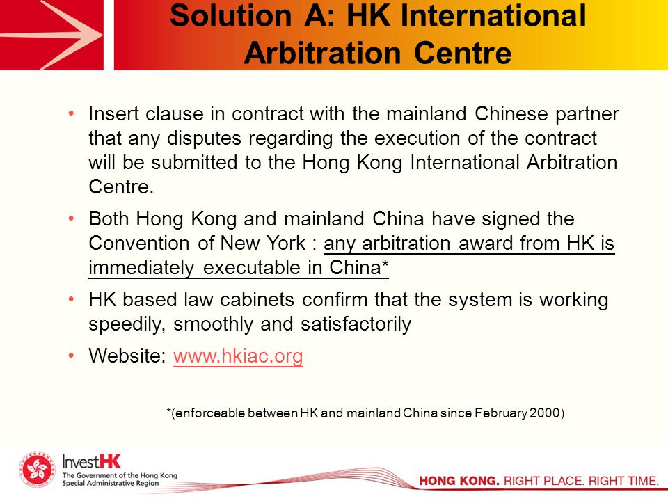 Solution A: HK International Arbitration Centre Insert clause in contract with the mainland Chinese partner that any disputes regarding the execution of the contract will be submitted to the Hong Kong International Arbitration Centre.