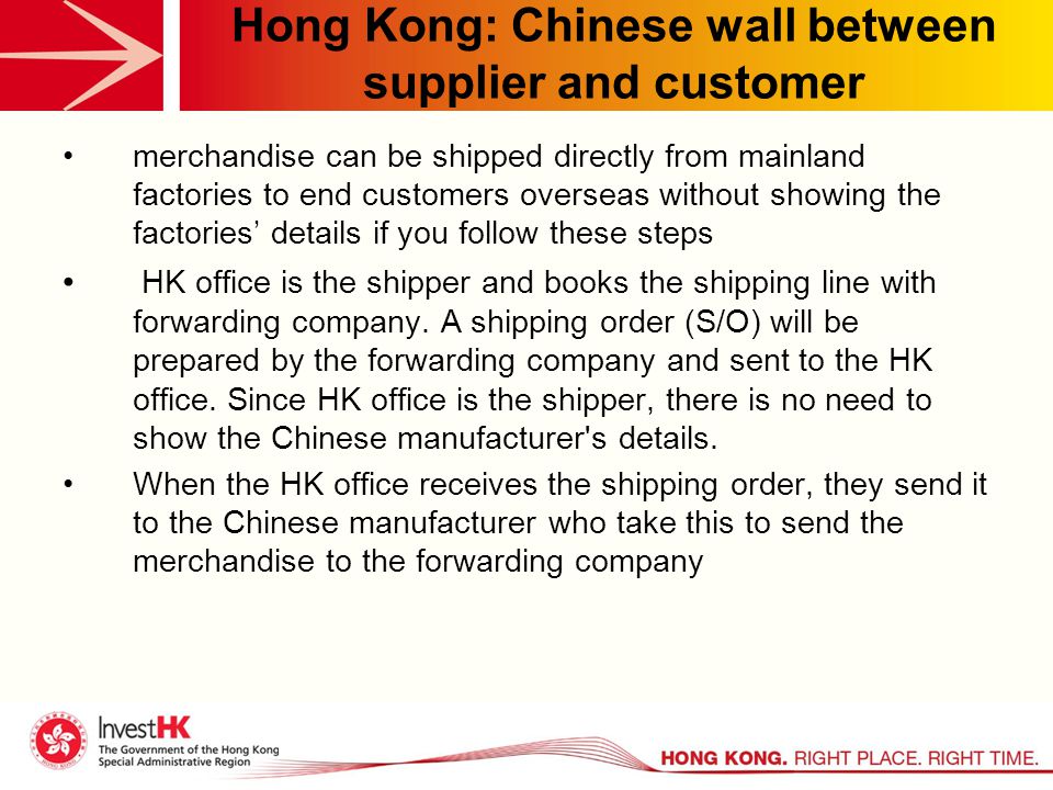 Hong Kong: Chinese wall between supplier and customer merchandise can be shipped directly from mainland factories to end customers overseas without showing the factories’ details if you follow these steps HK office is the shipper and books the shipping line with forwarding company.