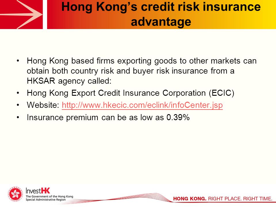 Hong Kong’s credit risk insurance advantage Hong Kong based firms exporting goods to other markets can obtain both country risk and buyer risk insurance from a HKSAR agency called: Hong Kong Export Credit Insurance Corporation (ECIC) Website:   Insurance premium can be as low as 0.39%