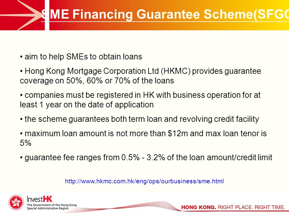 SME Financing Guarantee Scheme(SFGC) aim to help SMEs to obtain loans Hong Kong Mortgage Corporation Ltd (HKMC) provides guarantee coverage on 50%, 60% or 70% of the loans companies must be registered in HK with business operation for at least 1 year on the date of application the scheme guarantees both term loan and revolving credit facility maximum loan amount is not more than $12m and max loan tenor is 5% guarantee fee ranges from 0.5% - 3.2% of the loan amount/credit limit