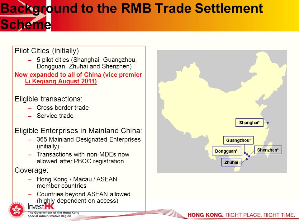 Background to the RMB Trade Settlement Scheme Pilot Cities (initially) –5 pilot cities (Shanghai, Guangzhou, Dongguan, Zhuhai and Shenzhen) Now expanded to all of China (vice premier Li Keqiang August 2011) Eligible transactions: –Cross border trade –Service trade Eligible Enterprises in Mainland China: –365 Mainland Designated Enterprises (initially) –Transactions with non-MDEs now allowed after PBOC registration Coverage: –Hong Kong / Macau / ASEAN member countries –Countries beyond ASEAN allowed (highly dependent on access)