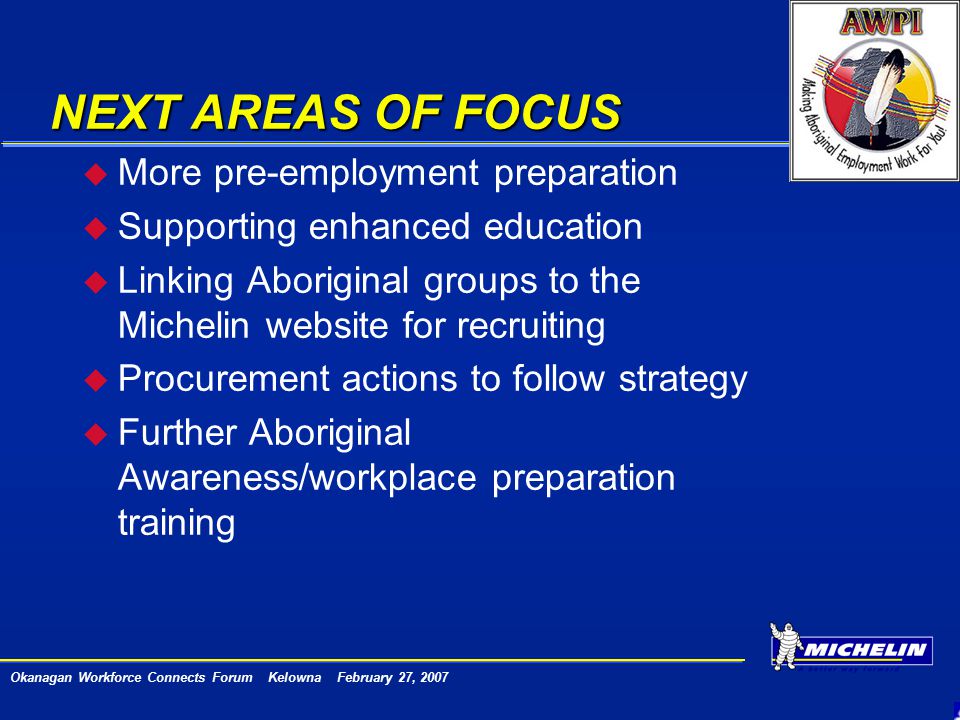 Okanagan Workforce Connects Forum Kelowna February 27, 2007 NEXT AREAS OF FOCUS u More pre-employment preparation u Supporting enhanced education u Linking Aboriginal groups to the Michelin website for recruiting u Procurement actions to follow strategy u Further Aboriginal Awareness/workplace preparation training