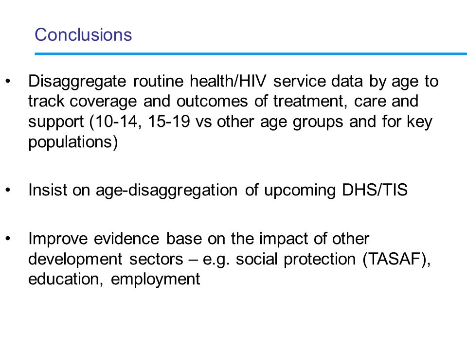 Conclusions Disaggregate routine health/HIV service data by age to track coverage and outcomes of treatment, care and support (10-14, vs other age groups and for key populations) Insist on age-disaggregation of upcoming DHS/TIS Improve evidence base on the impact of other development sectors – e.g.
