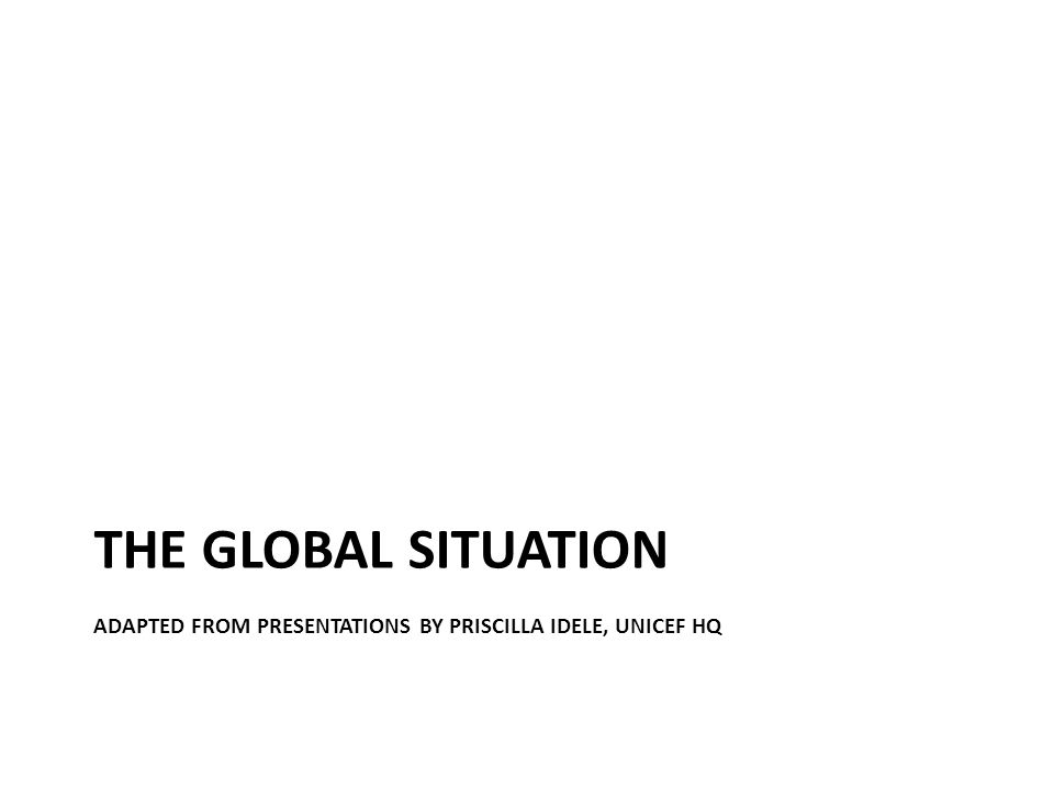 THE GLOBAL SITUATION ADAPTED FROM PRESENTATIONS BY PRISCILLA IDELE, UNICEF HQ
