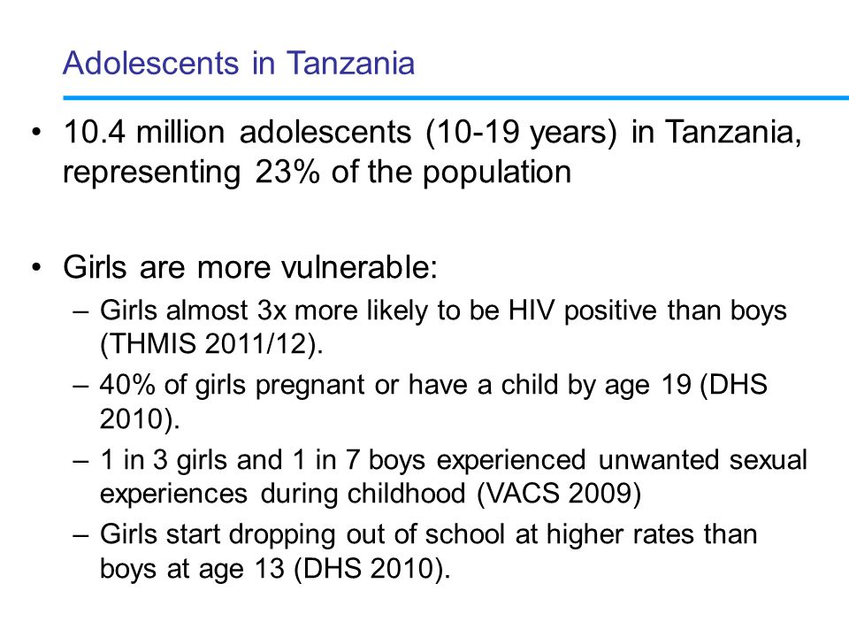 Adolescents in Tanzania 10.4 million adolescents (10-19 years) in Tanzania, representing 23% of the population Girls are more vulnerable: –Girls almost 3x more likely to be HIV positive than boys (THMIS 2011/12).
