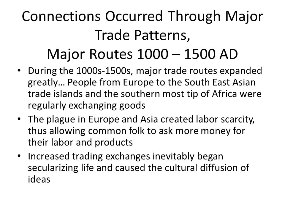 Connections Occurred Through Major Trade Patterns, Major Routes 1000 – 1500 AD During the 1000s-1500s, major trade routes expanded greatly… People from Europe to the South East Asian trade islands and the southern most tip of Africa were regularly exchanging goods The plague in Europe and Asia created labor scarcity, thus allowing common folk to ask more money for their labor and products Increased trading exchanges inevitably began secularizing life and caused the cultural diffusion of ideas