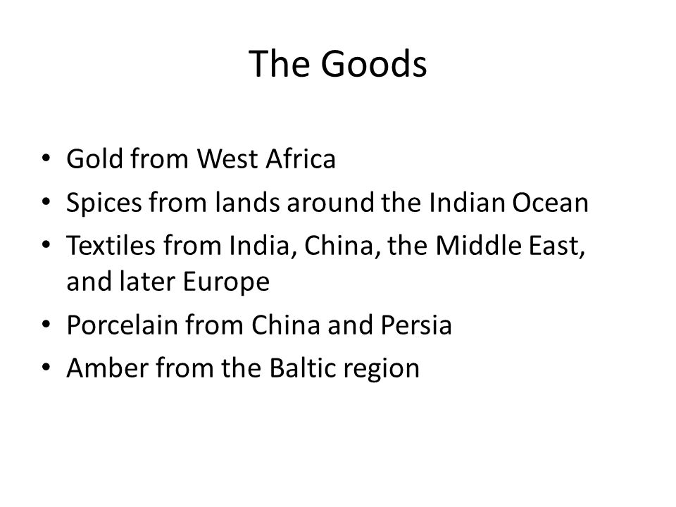 The Goods Gold from West Africa Spices from lands around the Indian Ocean Textiles from India, China, the Middle East, and later Europe Porcelain from China and Persia Amber from the Baltic region