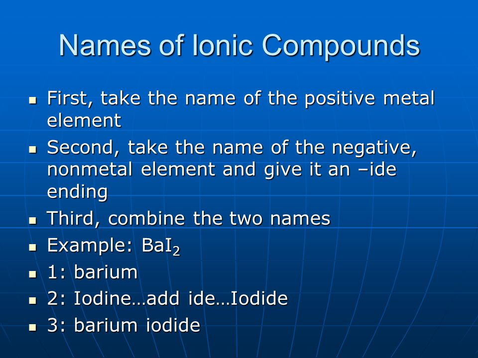 Names of Ionic Compounds First, take the name of the positive metal element First, take the name of the positive metal element Second, take the name of the negative, nonmetal element and give it an –ide ending Second, take the name of the negative, nonmetal element and give it an –ide ending Third, combine the two names Third, combine the two names Example: BaI 2 Example: BaI 2 1: barium 1: barium 2: Iodine…add ide…Iodide 2: Iodine…add ide…Iodide 3: barium iodide 3: barium iodide