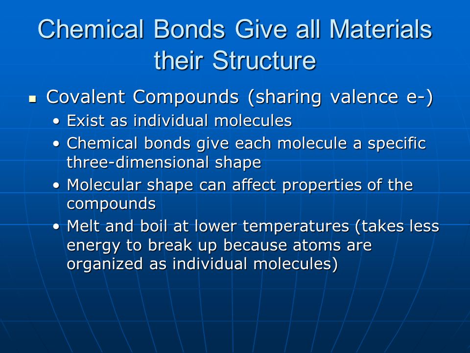Chemical Bonds Give all Materials their Structure Covalent Compounds (sharing valence e-) Covalent Compounds (sharing valence e-) Exist as individual moleculesExist as individual molecules Chemical bonds give each molecule a specific three-dimensional shapeChemical bonds give each molecule a specific three-dimensional shape Molecular shape can affect properties of the compoundsMolecular shape can affect properties of the compounds Melt and boil at lower temperatures (takes less energy to break up because atoms are organized as individual molecules)Melt and boil at lower temperatures (takes less energy to break up because atoms are organized as individual molecules)