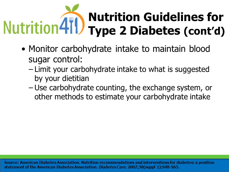 Monitor carbohydrate intake to maintain blood sugar control: –Limit your carbohydrate intake to what is suggested by your dietitian –Use carbohydrate counting, the exchange system, or other methods to estimate your carbohydrate intake Nutrition Guidelines for Type 2 Diabetes (cont’d) Source: American Diabetes Association.