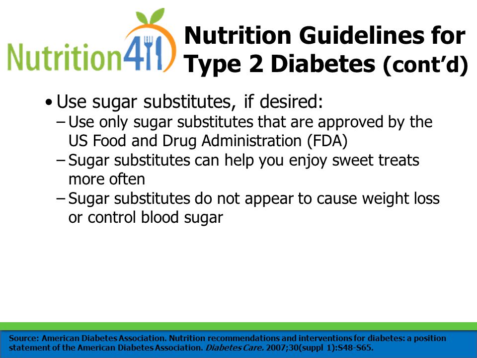 Use sugar substitutes, if desired: –Use only sugar substitutes that are approved by the US Food and Drug Administration (FDA) –Sugar substitutes can help you enjoy sweet treats more often –Sugar substitutes do not appear to cause weight loss or control blood sugar Nutrition Guidelines for Type 2 Diabetes (cont’d) Source: American Diabetes Association.