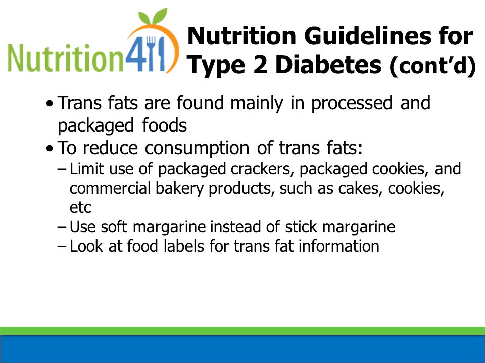 Trans fats are found mainly in processed and packaged foods To reduce consumption of trans fats: –Limit use of packaged crackers, packaged cookies, and commercial bakery products, such as cakes, cookies, etc –Use soft margarine instead of stick margarine –Look at food labels for trans fat information Nutrition Guidelines for Type 2 Diabetes (cont’d)
