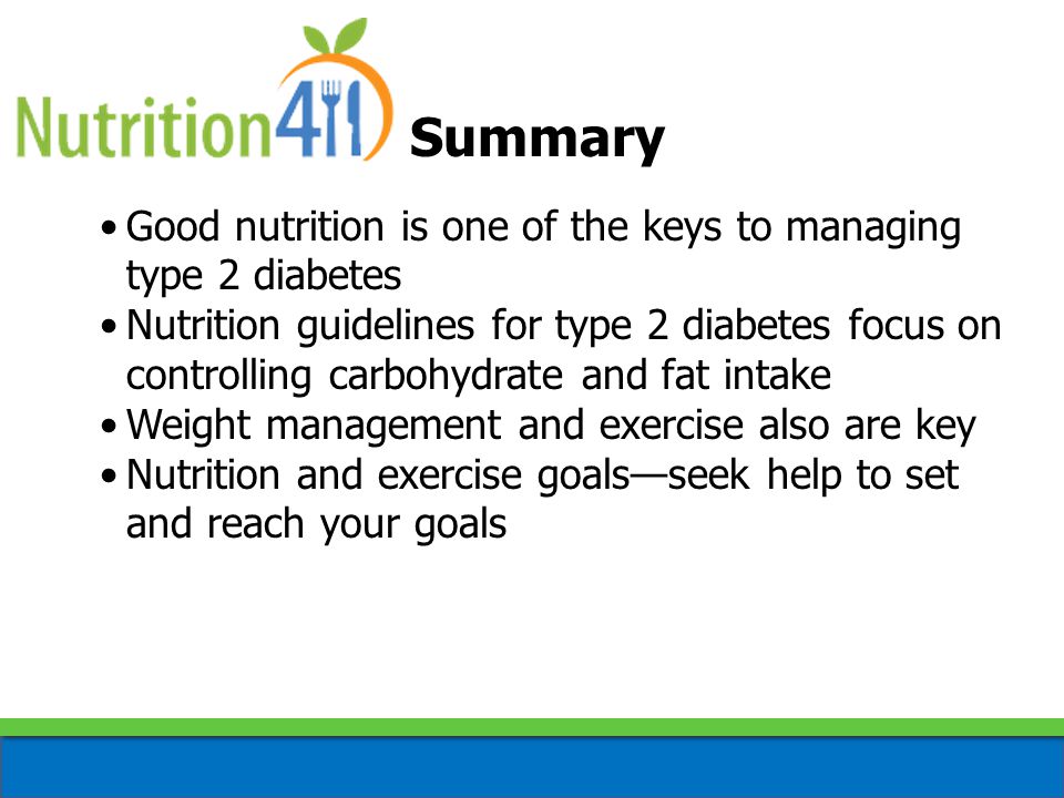 Summary Good nutrition is one of the keys to managing type 2 diabetes Nutrition guidelines for type 2 diabetes focus on controlling carbohydrate and fat intake Weight management and exercise also are key Nutrition and exercise goals—seek help to set and reach your goals