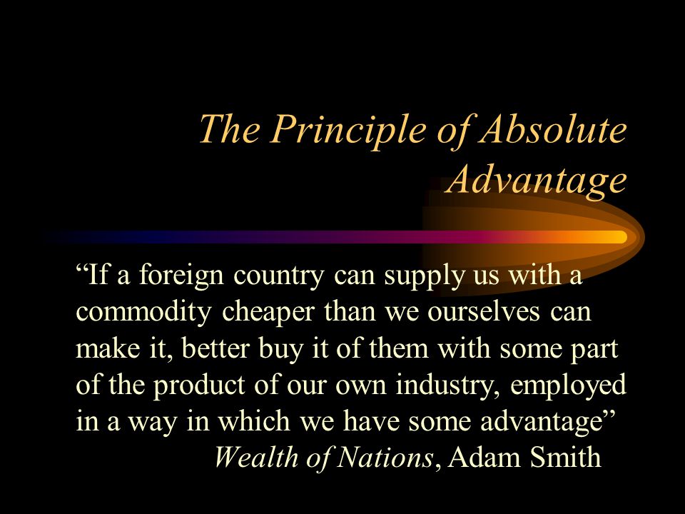 The Principle of Absolute Advantage If a foreign country can supply us with a commodity cheaper than we ourselves can make it, better buy it of them with some part of the product of our own industry, employed in a way in which we have some advantage Wealth of Nations, Adam Smith