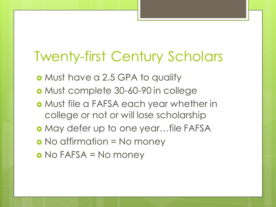 Twenty-first Century Scholars  Must have a 2.5 GPA to qualify  Must complete in college  Must file a FAFSA each year whether in college or not or will lose scholarship  May defer up to one year…file FAFSA  No affirmation = No money  No FAFSA = No money