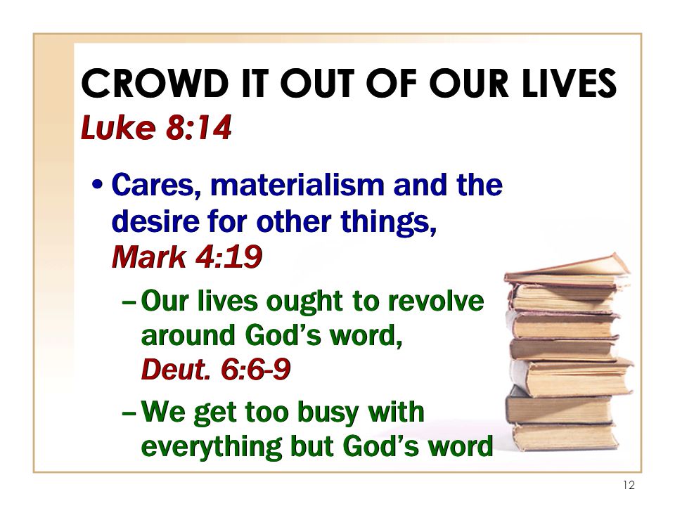 12 CROWD IT OUT OF OUR LIVES Luke 8:14 Cares, materialism and the desire for other things, Mark 4:19 –Our lives ought to revolve around God’s word, Deut.