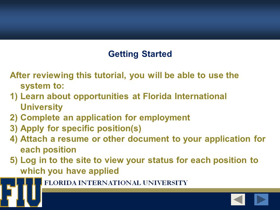 Getting Started After reviewing this tutorial, you will be able to use the system to: 1)Learn about opportunities at Florida International University 2)Complete an application for employment 3)Apply for specific position(s) 4)Attach a resume or other document to your application for each position 5)Log in to the site to view your status for each position to which you have applied
