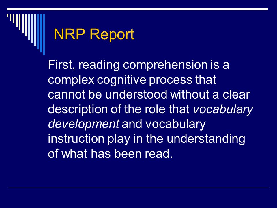 NRP Report First, reading comprehension is a complex cognitive process that cannot be understood without a clear description of the role that vocabulary development and vocabulary instruction play in the understanding of what has been read.