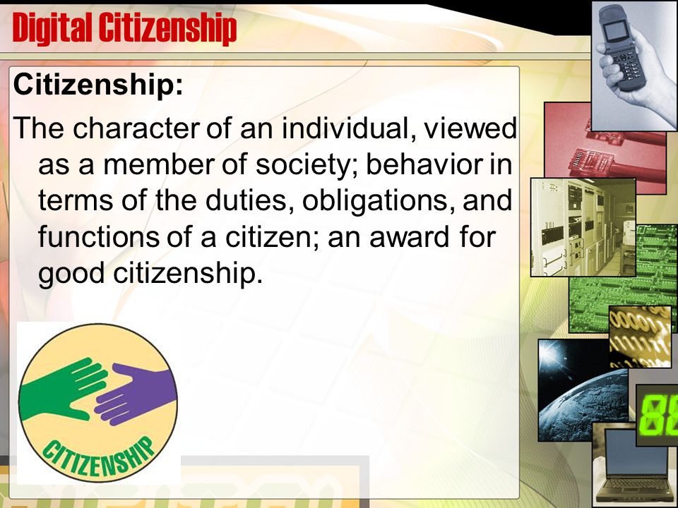 Digital Citizenship Citizenship: The character of an individual, viewed as a member of society; behavior in terms of the duties, obligations, and functions of a citizen; an award for good citizenship.