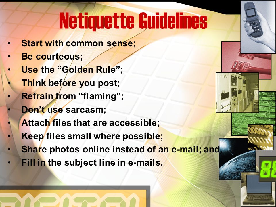 Netiquette Guidelines Start with common sense; Be courteous; Use the Golden Rule ; Think before you post; Refrain from flaming ; Don’t use sarcasm; Attach files that are accessible; Keep files small where possible; Share photos online instead of an  ; and, Fill in the subject line in  s.