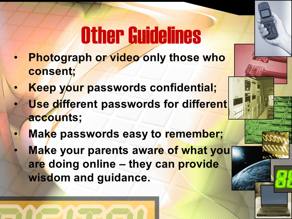 Other Guidelines Photograph or video only those who consent; Keep your passwords confidential; Use different passwords for different accounts; Make passwords easy to remember; Make your parents aware of what you are doing online – they can provide wisdom and guidance.