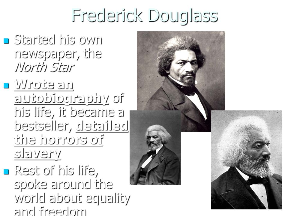 Frederick Douglass Started his own newspaper, the North Star Started his own newspaper, the North Star Wrote an autobiography of his life, it became a bestseller, detailed the horrors of slavery Wrote an autobiography of his life, it became a bestseller, detailed the horrors of slavery Rest of his life, spoke around the world about equality and freedom Rest of his life, spoke around the world about equality and freedom