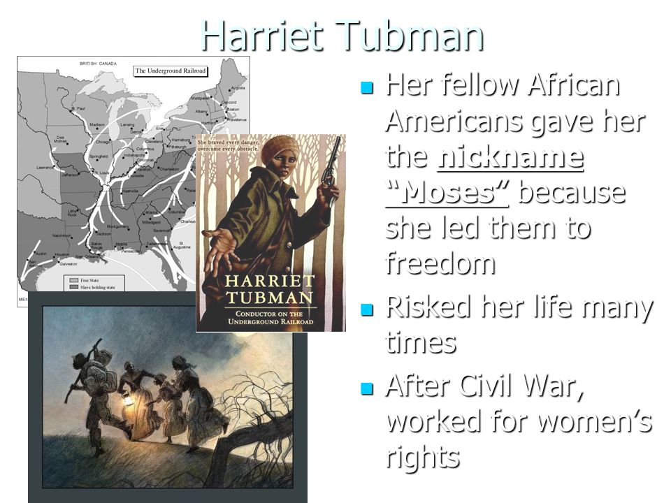 Harriet Tubman Her fellow African Americans gave her the nickname Moses because she led them to freedom Her fellow African Americans gave her the nickname Moses because she led them to freedom Risked her life many times Risked her life many times After Civil War, worked for women’s rights After Civil War, worked for women’s rights