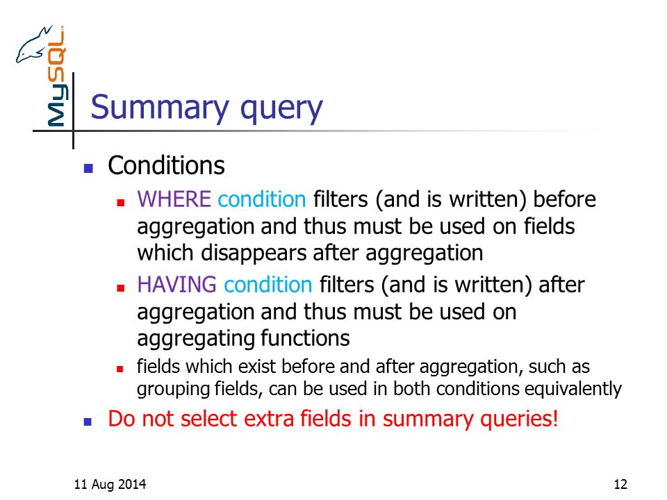Summary query 11 Aug Conditions WHERE condition filters (and is written) before aggregation and thus must be used on fields which disappears after aggregation HAVING condition filters (and is written) after aggregation and thus must be used on aggregating functions fields which exist before and after aggregation, such as grouping fields, can be used in both conditions equivalently Do not select extra fields in summary queries!