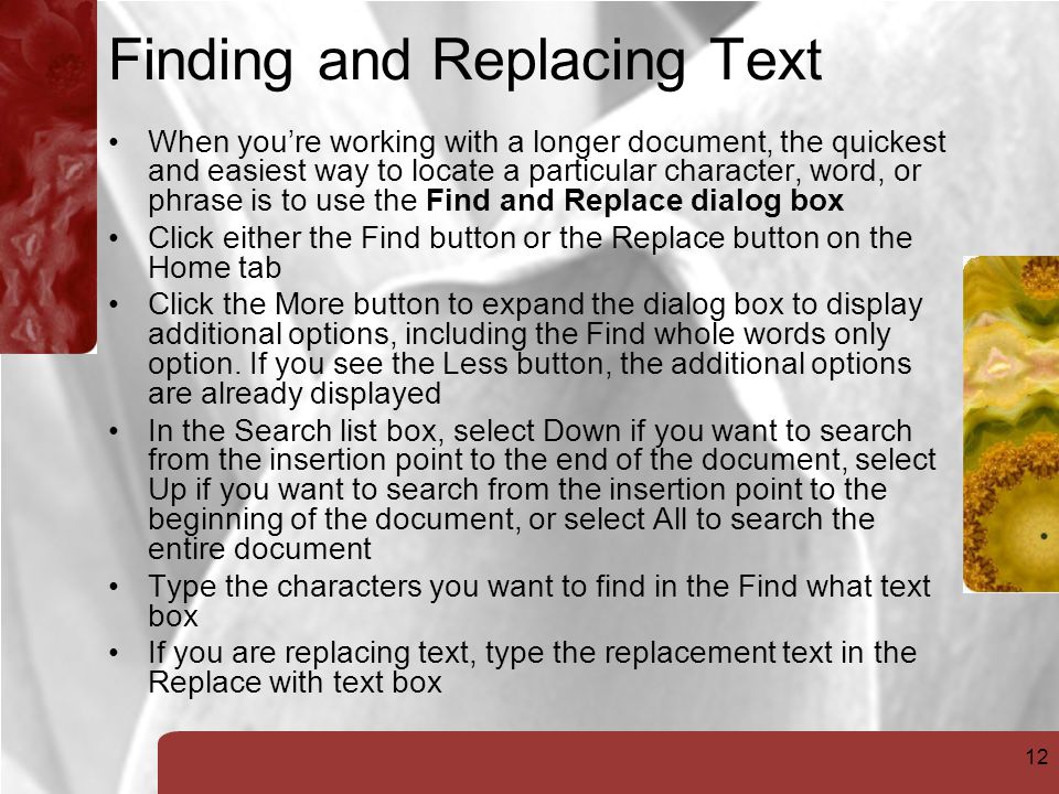 12 Finding and Replacing Text When you’re working with a longer document, the quickest and easiest way to locate a particular character, word, or phrase is to use the Find and Replace dialog box Click either the Find button or the Replace button on the Home tab Click the More button to expand the dialog box to display additional options, including the Find whole words only option.