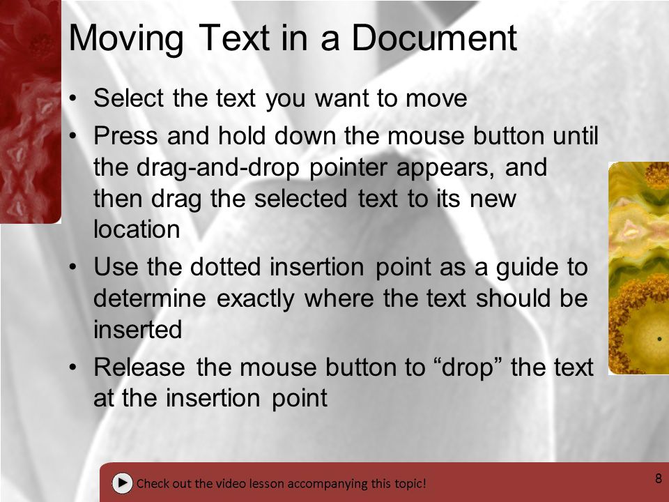 8 Moving Text in a Document Select the text you want to move Press and hold down the mouse button until the drag-and-drop pointer appears, and then drag the selected text to its new location Use the dotted insertion point as a guide to determine exactly where the text should be inserted Release the mouse button to drop the text at the insertion point