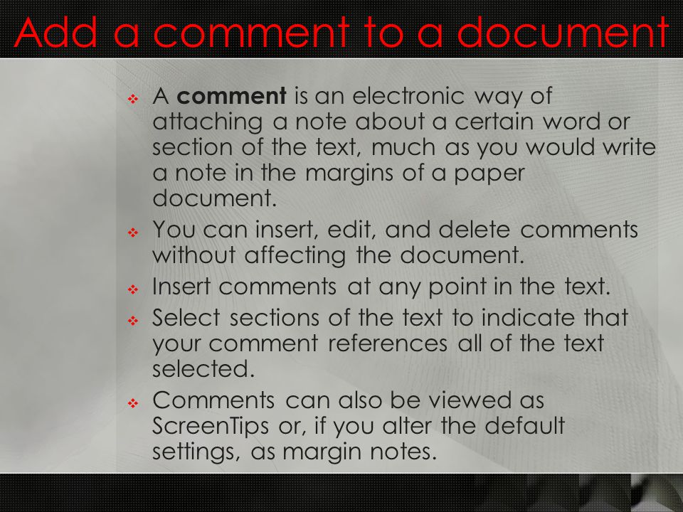 Add a comment to a document  A comment is an electronic way of attaching a note about a certain word or section of the text, much as you would write a note in the margins of a paper document.