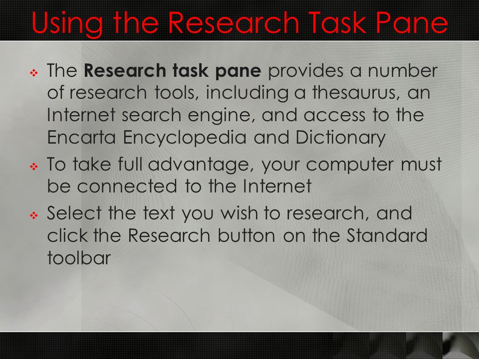 Using the Research Task Pane  The Research task pane provides a number of research tools, including a thesaurus, an Internet search engine, and access to the Encarta Encyclopedia and Dictionary  To take full advantage, your computer must be connected to the Internet  Select the text you wish to research, and click the Research button on the Standard toolbar