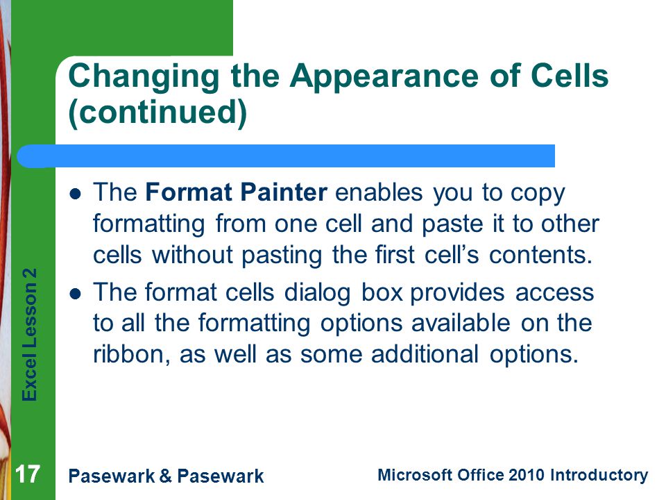 Excel Lesson 2 Pasewark & Pasewark Microsoft Office 2010 Introductory 17 Changing the Appearance of Cells (continued) The Format Painter enables you to copy formatting from one cell and paste it to other cells without pasting the first cell’s contents.