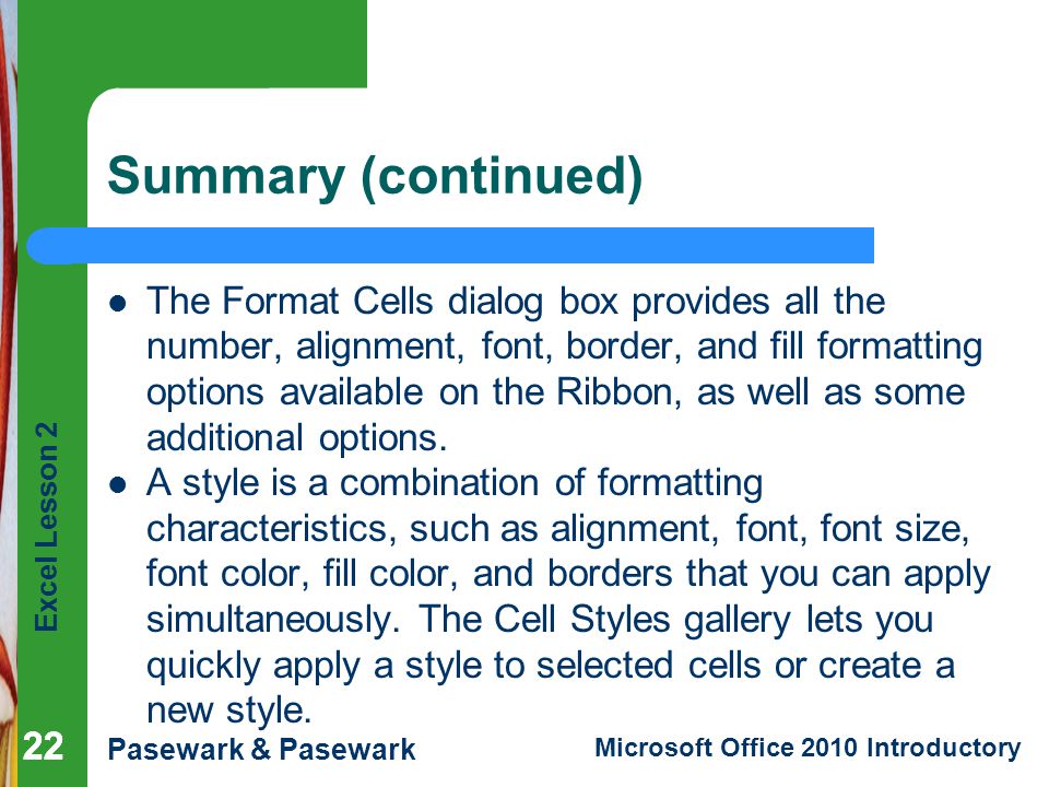 Excel Lesson 2 Pasewark & Pasewark Microsoft Office 2010 Introductory 22 Summary (continued) The Format Cells dialog box provides all the number, alignment, font, border, and fill formatting options available on the Ribbon, as well as some additional options.