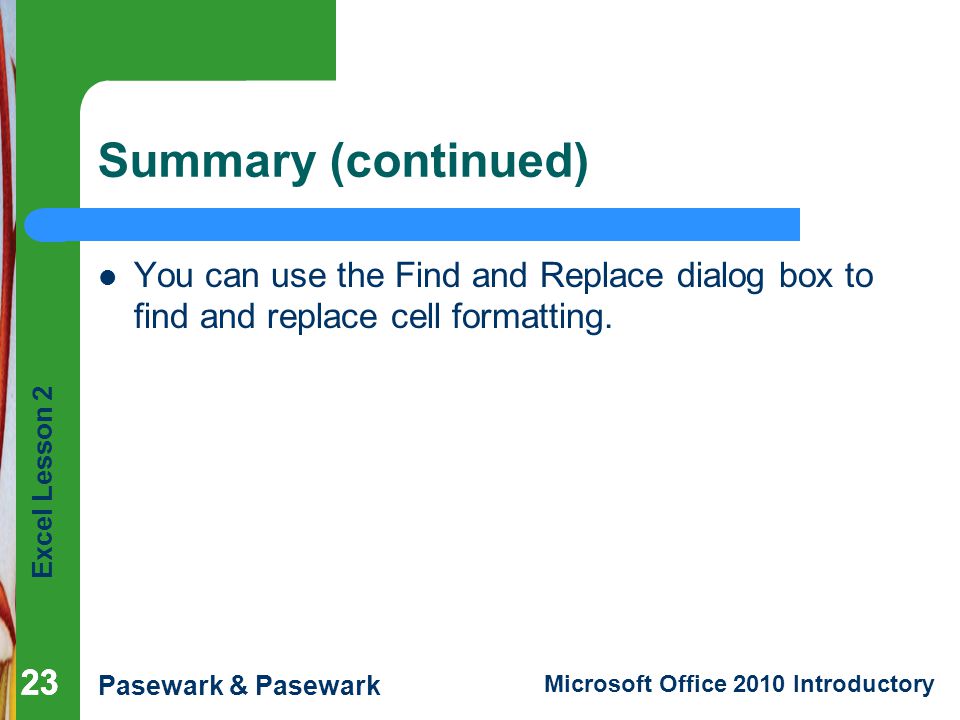 Excel Lesson 2 Pasewark & Pasewark Microsoft Office 2010 Introductory 23 Summary (continued) You can use the Find and Replace dialog box to find and replace cell formatting.