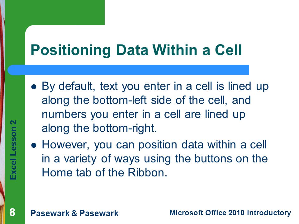 Excel Lesson 2 Pasewark & Pasewark Microsoft Office 2010 Introductory 888 Positioning Data Within a Cell By default, text you enter in a cell is lined up along the bottom-left side of the cell, and numbers you enter in a cell are lined up along the bottom-right.