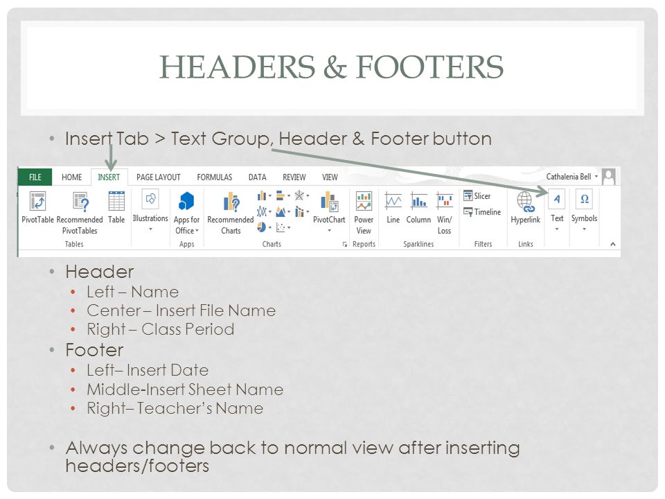 HEADERS & FOOTERS Insert Tab > Text Group, Header & Footer button Header Left – Name Center – Insert File Name Right – Class Period Footer Left– Insert Date Middle-Insert Sheet Name Right– Teacher’s Name Always change back to normal view after inserting headers/footers