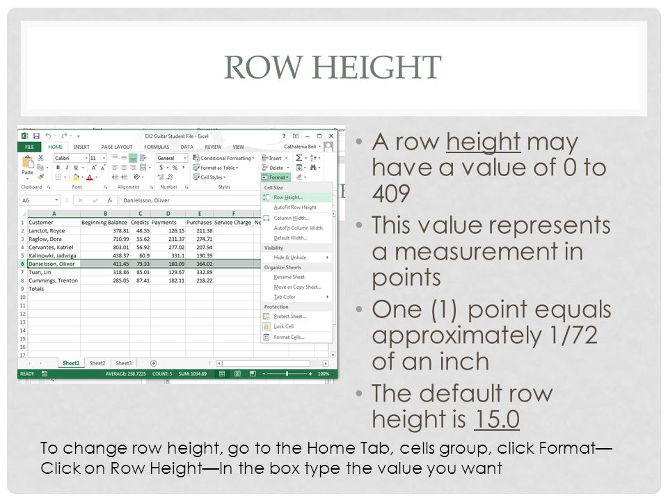 ROW HEIGHT A row height may have a value of 0 to 409 This value represents a measurement in points One (1) point equals approximately 1/72 of an inch The default row height is 15.0 To change row height, go to the Home Tab, cells group, click Format— Click on Row Height—In the box type the value you want
