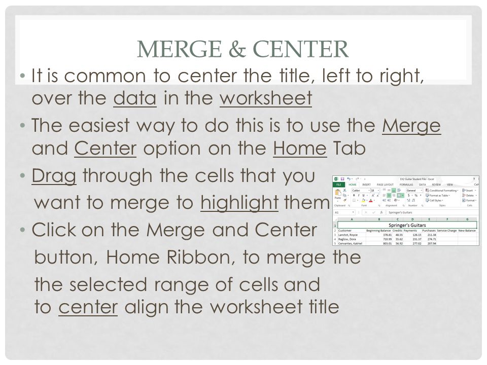 MERGE & CENTER It is common to center the title, left to right, over the data in the worksheet The easiest way to do this is to use the Merge and Center option on the Home Tab Drag through the cells that you want to merge to highlight them Click on the Merge and Center button, Home Ribbon, to merge the the selected range of cells and to center align the worksheet title