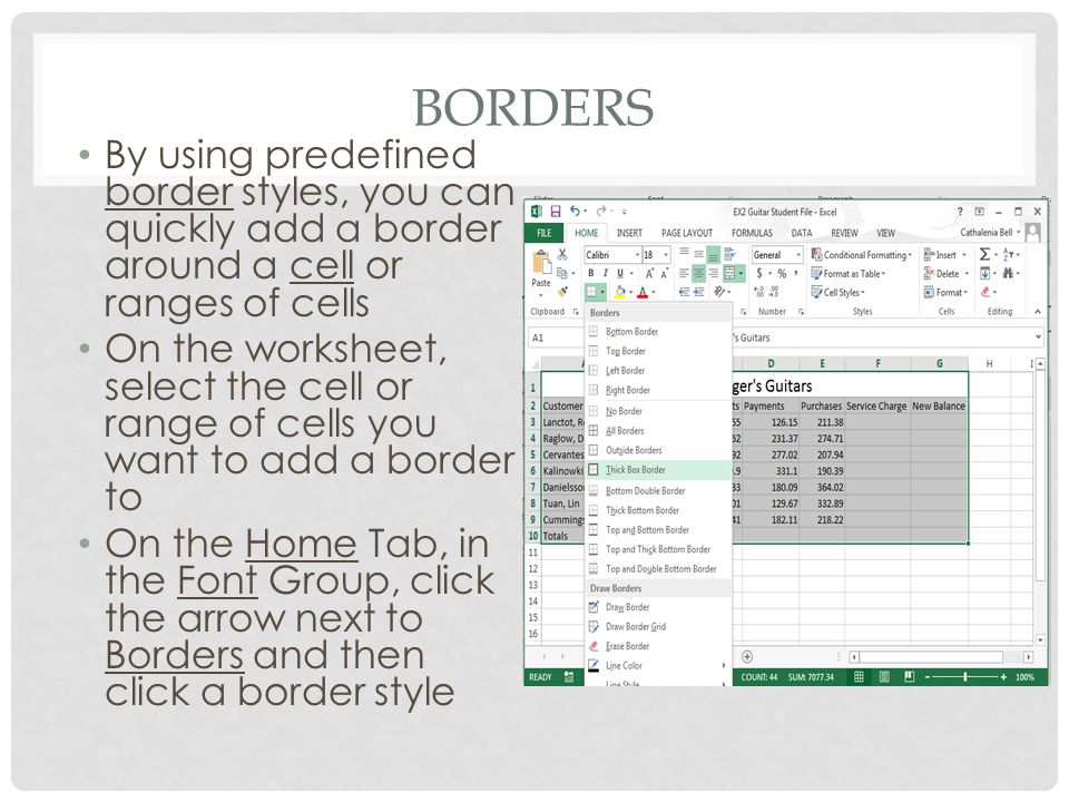 BORDERS By using predefined border styles, you can quickly add a border around a cell or ranges of cells On the worksheet, select the cell or range of cells you want to add a border to On the Home Tab, in the Font Group, click the arrow next to Borders and then click a border style